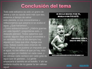 Todo este esfuerzo es solo un grano de
arena y con su ayuda será más que eso,
estamos a tiempo de salvar
este planeta, si nos concentramos y
reflexionamos que pasaría si se acaba el
agua, ¿Qué haríamos?,
¿Como sobreviviríamos? ¿Habría guerras
por este liquido?, pregúntense esto, y
después piensen. Todos sabemos que
cuando alguien deja una luz encendida o
un ventilador todo el día siempre hay
alguien en Casa que dice -Apaga esa
cosa, Sabes cuanto esta viniendo de
luz!?- Pues, si se pusiera un impuesto por
el agua; no me refiero al que ya hay, sino
que pongan un medidor en cada casa, y
se cobrase cada centavo por cada gota de
agua que se gastase... La gente
empezaría a sentirlo en el bolsillo. Y ahí se
cuidaría mucho de no gastar la tan valiosa
                                                atrás   siguiente
agua!
 