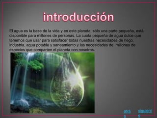 El agua es la base de la vida y en este planeta, sólo una parte pequeña, está
disponible para millones de personas. La cuota pequeña de agua dulce que
tenemos que usar para satisfacer todas nuestras necesidades de riego,
industria, agua potable y saneamiento y las necesidades de millones de
especies que comparten el planeta con nosotros.




                                                                 atrá    siguient
                                                                 s       e
 