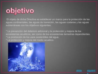 El objeto de dicha Directiva es establecer un marco para la protección de las
aguas continentales, las aguas de transición, las aguas costeras y las aguas
subterráneas con los objetivos siguientes:

* La prevención del deterioro adicional y la protección y mejora de los
ecosistemas acuáticos, así como de los ecosistemas terrestres dependientes.
* La promoción de los usos sostenibles del agua.
* La protección y mejora del medio acuático.




                                                                 atrás     siguient
 