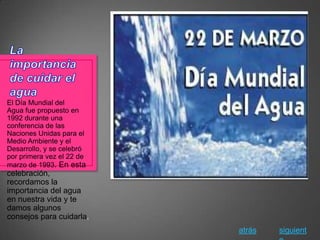 El Día Mundial del
Agua fue propuesto en
1992 durante una
conferencia de las
Naciones Unidas para el
Medio Ambiente y el
Desarrollo, y se celebró
por primera vez el 22 de
marzo de 1993. En esta
celebración,
recordamos la
importancia del agua
en nuestra vida y te
damos algunos
consejos para cuidarla.
                           atrás   siguient
 