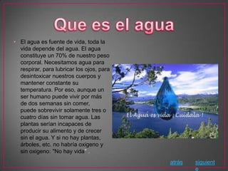 • El agua es fuente de vida, toda la
  vida depende del agua. El agua
  constituye un 70% de nuestro peso
  corporal. Necesitamos agua para
  respirar, para lubricar los ojos, para
  desintoxicar nuestros cuerpos y
  mantener constante su
  temperatura. Por eso, aunque un
  ser humano puede vivir por más
  de dos semanas sin comer,
  puede sobrevivir solamente tres o
  cuatro días sin tomar agua. Las
  plantas serían incapaces de
  producir su alimento y de crecer
  sin el agua. Y si no hay plantas,
  árboles, etc. no habría oxigeno y
  sin oxigeno: "No hay vida" .
                                           atrás   siguient
                                                   e
 