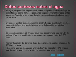 • Sin agua, las personas no podríamos comer, porque no podríamos mojar los
  alimentos con saliva. Tampoco podríamos respirar sin tener humedad en los
  pulmones. Además, la sangre no llevaría los nutrientes donde el organismo
  los necesita.

• En Estados Unidos, Canadá, Australia, Japón, Europa Occidental y muchos
  lugares de la Argentina puede beberse agua de la canilla, sin miedo a
  enfermarse.

• Se necesitan cerca de 23 litros de agua para cosechar una sola porción de
  lechuga. Para una porción de carne vacuna, se requieren más de 9.000
  litros.

• Fabricar la edición del domingo de un diario promedio requiere alrededor de
  568 litros de agua.
• ¿Qué tiene que ver el agua con una bicicleta? Se necesitan 1.817 litros de
  este líquido para producir el acero que se utilizará en su fabricación.

                                                      atrás   siguient
 