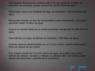 • Una lámpara fluorescente contiene sólo 0,01 por ciento de su peso en
  mercurio, sin embargo, puede contaminar 30.000 litros de agua.

• Para hacer crecer una tonelada de trigo, se necesitan 1.000 toneladas de
  agua.

• Para poder obtener un litro de combustible a partir del petróleo, se pueden
  necesitar hasta 10 litros de agua.

• Cultivar la comida diaria de un adulto promedio requiere de 24.400 litros de
  agua.

• Para fabricar un juego de llantas se necesitan 7.853 litros de agua.

• Cuando estamos deshidratados en un 4,3 por ciento, nuestro desempeño
  físico se reduce 22 por ciento.

• Si tu cuerpo pierde de 3 a 5 por ciento de agua, es posible que sufras
  dolores de cabeza, náuseas y mareos. La pérdida del 7 por ciento puede
  causar alucinaciones y pérdida de la conciencia.


                                                             atrá    siguient
                                                             s       e
 