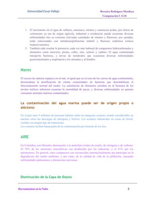 1. El incremento en el agua de sulfuros, amoníaco, nitratos y sustancias ácidas, por efecto de
vertimiento ya sea de origen agrícola, industrial o residencial, puede ocasionar diversas
enfermedades tras su consumo (elevadas cantidades de nitratos y fluoruros, por ejemplo,
están relacionados con metahemoglobinemia infantil y fluorosis endémica crónica
respectivamente).
2. También cabe resaltar la presencia, cada vez más habitual de compuestos hidrocarbonados y
elementos como mercurio, plomo, cobre, zinc, selenio y cadmio. El agua contaminada
transporta bacterias, y larvas de nemátodos que ocasionan diversas enfermedades
gastrointestinales y respiratoria a los animales y al hombre.

Mares
El exceso de materia orgánica en el mar, al igual que en el caso de los cursos de agua continentales,
desencadena la proliferación de ciertas comunidades de bacterias que desestabilizan el
funcionamiento normal del medio. La asimilación de elementos extraños en la biomasa de los
niveles tróficos inferiores ocasiona la mortalidad de peces, y diversas enfermedades en quienes
consumen animales marinos contaminados.

La contaminación del agua marina puede ser de origen propio o
alóctono:
En el país unos 5 millones de personas habitan sobre las márgenes costeras, siendo considerables en
muchos sitios las descargas de nitrógeno y fósforo. Los residuos industriales en zonas de litoral,
vertidos sin ningún tipo de tratamiento.
Los océanos reciben buena parte de la contaminación proveniente de los ríos.

AIRE
En Colombia, son liberados diariamente a la atmósfera óxidos de azufre, de nitrógeno y de carbono.
El 39% de las emisiones atmosféricas son producidas por las industrias, y el 61% por los
automotores. En general, estos compuestos son reconocidos internacionalmente por participar en la
degradación del medio ambiente, y por tanto, de la calidad de vida de la población, causando
enfermedades pulmonares y alteraciones nerviosas.

Disminución de la Capa de Ozono

Herramientas en la Nube

3

 
