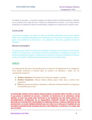 El empleo de aerosoles, y en general cualquier actividad que libere clorofluorocarbonos, colaboran
con la reducción de la capa de ozono. También los halocarbonos de bromo, y los óxidos nitrosos
producidos en la industria de abonos nitrofosforados, colaboran en la reducción de la capa de ozono.

Lluvia ácida
Los óxidos de nitrógeno y de azufre, los cuales son liberados ampliamente por el sector industrial
(link), son los principales participantes en la formación de la lluvia ácida. La industria de cartón y
papel, la de producción de ácido nítrico y los automotores, entre otros, registran este tipo de
emisiones.

Efecto Invernadero
El vapor de agua, el CO2 y el óxido nitroso participan activamente en este fenómeno. En Colombia,
además de los automotores, las industrias de abonos nitrofosforados, de producción de ácidos, de
producción de panela en bloques y la fabricación de artículos de cerámica, contribuyen activamente
al efecto invernadero. También participa el procesamiento de los residuos fósiles.

SUELO
La contaminación del suelo es favorecida gracias a la baja tasa de degradación de los compuestos.
Estos pueden clasificarse en diversos tipos, de acuerdo a su naturaleza y orígen. Así, los
contaminantes pueden ser:
 Residuos Orgánicos: Procedentes de los elementos vegetales y animales.
 Residuos Inorgánicos: Abarcan metales, plástico, papel, vidrio, telas, y muchos otros
compuestos.
 Polvo proveniente de emisiones industriales, y diferentes elementos disueltos en el agua que
son absorbidos por el suelo.

La humanidad, siendo la única especie capaz de ejercer su dominio sobre el medio, y a su vez
la que posee el potencial de conocer y entender los fenómenos de la naturaleza; siendo
además, la única que puede idear soluciones a los problemas que ella misma genera. Es,
paradójicamente, protagonista de un desequilibrio ambiental mundial sin antecedentes,
generado por la producción incontrolable de sustancias tóxicas y residuos artificiales de alta
permanencia. La cruda realidad ambiental que nos rodea no es más que el resultado de una
sociedad consumista donde la balanza favorece a las industrias, al comercio y a la moda, más
que a la salud

Herramientas en la Nube

4

 