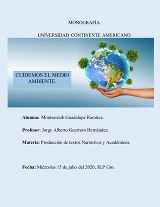 MONOGRAFÍA.
UNIVERSIDAD CONTINENTE AMERICANO.
Alumna: Montserrath Guadalupe Ramírez.
Profesor: Jorge Alberto Guerrero Hernández.
Materia: Producción de textos Narrativos y Académicos.
Fecha: Miércoles 15 de julio del 2020, SLP Gto.
CUIDEMOS EL MEDIO
AMBIENTE.
 