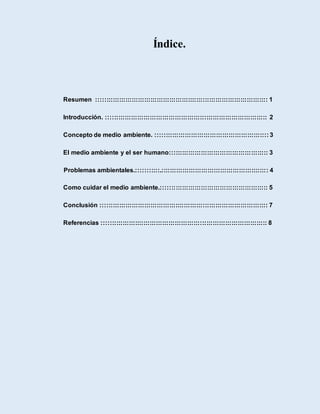 Índice.
Resumen :::::::::::::::::::::::::::::::::::::::::::::::::::::::::::::::::::::::::::::::::: 1
Introducción. ::::::::::::::::::::::::::::::::::::::::::::::::::::::::::::::::::::::::::::: 2
Concepto de medio ambiente. :::::::::::::::::::::::::::::::::::::::::::::::::::::: 3
El medio ambiente y el ser humano::::::::::::::::::::::::::::::::::::::::::::::: 3
Problemas ambientales.:::::::::::.::::::::::::::::::::::::::::::::::::::::::::::::::: 4
Como cuidar el medio ambiente.::::::::::::::::::::::::::::::::::::::::::::::::::: 5
Conclusión :::::::::::::::::::::::::::::::::::::::::::::::::::::::::::::::::::::::::::::::: 7
Referencias ::::::::::::::::::::::::::::::::::::::::::::::::::::::::::::::::::::::::::::::: 8
 