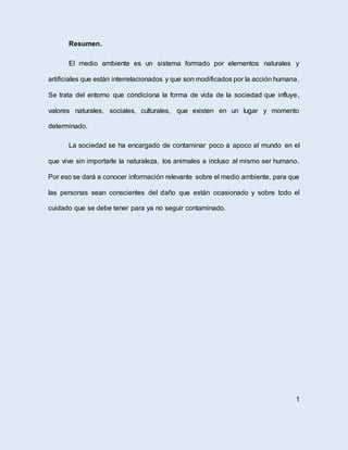 Resumen.
El medio ambiente es un sistema formado por elementos naturales y
artificiales que están interrelacionados y que son modificados por la acción humana.
Se trata del entorno que condiciona la forma de vida de la sociedad que influye,
valores naturales, sociales, culturales, que existen en un lugar y momento
determinado.
La sociedad se ha encargado de contaminar poco a apoco el mundo en el
que vive sin importarle la naturaleza, los animales e incluso al mismo ser humano.
Por eso se dará a conocer información relevante sobre el medio ambiente, para que
las personas sean conscientes del daño que están ocasionado y sobre todo el
cuidado que se debe tener para ya no seguir contaminado.
1
 