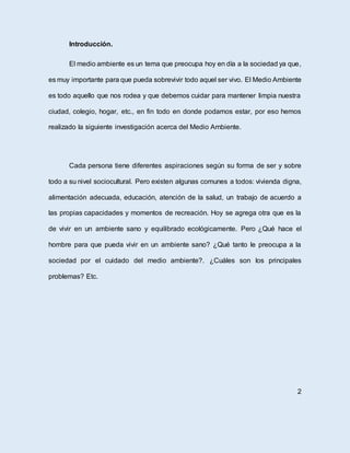 Introducción.
El medio ambiente es un tema que preocupa hoy en día a la sociedad ya que,
es muy importante para que pueda sobrevivir todo aquel ser vivo. El Medio Ambiente
es todo aquello que nos rodea y que debemos cuidar para mantener limpia nuestra
ciudad, colegio, hogar, etc., en fin todo en donde podamos estar, por eso hemos
realizado la siguiente investigación acerca del Medio Ambiente.
Cada persona tiene diferentes aspiraciones según su forma de ser y sobre
todo a su nivel sociocultural. Pero existen algunas comunes a todos: vivienda digna,
alimentación adecuada, educación, atención de la salud, un trabajo de acuerdo a
las propias capacidades y momentos de recreación. Hoy se agrega otra que es la
de vivir en un ambiente sano y equilibrado ecológicamente. Pero ¿Qué hace el
hombre para que pueda vivir en un ambiente sano? ¿Qué tanto le preocupa a la
sociedad por el cuidado del medio ambiente?. ¿Cuáles son los principales
problemas? Etc.
2
 