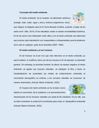 Concepto del medio ambiente.
El medio ambiente “es el conjunto de elementos abióticos
(energía solar, suelo, agua y aire) y bióticos (organismos vivos),
que integran la delgada capa de la Tierra llamada biosfera, sustento y hogar de los
seres vivos” (Mar, 2014). En la naturaleza existe un estado de estabilidad dinámica.
En él, los seres vivos interactúan entre ellos y con el medio ambiente, las relaciones
que produce esta interrelación son inseparables e indispensables para la existencia
de la vida en cualquier parte de la atmosfera (SEP, 1994).
El medio ambiente y el ser humano.
El ser humano es el ser vivo que más interviene en el medio ambiente, ya
que lo explora, lo modifica y hace uso de sus recursos a fin de alcanzar su bienestar
general. Sin embargo, la actividad humana ha afecto de manera negativa el medio
ambiente, se agotan sus recursos naturales, se extinguen la flora y fauna, la
industrialización ha aumentado los niveles de contaminación ambiental, el
crecimiento demográfico es continuo y los recursos naturales se consumen de
manera desmedida. (Articulo Medio Ambiente, 2020).
El impacto del medio ambiente se ha tornado nocivo
debido al crecimiento de la población y el aprovechamiento
desmesurado de los recursos naturales por parte de las industrias. Es por ello, que
se debe considerar la protección al ambiente para evitar un desequilibrio ambiental
(Articulo Medio Ambiente, 2020).
3
 