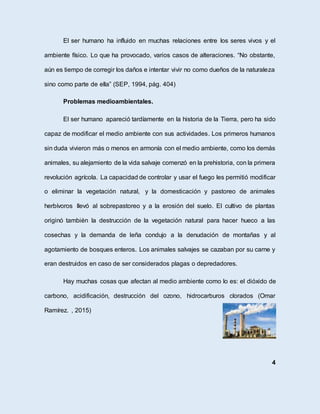 El ser humano ha influido en muchas relaciones entre los seres vivos y el
ambiente físico. Lo que ha provocado, varios casos de alteraciones. “No obstante,
aún es tiempo de corregir los daños e intentar vivir no como dueños de la naturaleza
sino como parte de ella” (SEP, 1994, pág. 404)
Problemas medioambientales.
El ser humano apareció tardíamente en la historia de la Tierra, pero ha sido
capaz de modificar el medio ambiente con sus actividades. Los primeros humanos
sin duda vivieron más o menos en armonía con el medio ambiente, como los demás
animales, su alejamiento de la vida salvaje comenzó en la prehistoria, con la primera
revolución agrícola. La capacidad de controlar y usar el fuego les permitió modificar
o eliminar la vegetación natural, y la domesticación y pastoreo de animales
herbívoros llevó al sobrepastoreo y a la erosión del suelo. El cultivo de plantas
originó también la destrucción de la vegetación natural para hacer hueco a las
cosechas y la demanda de leña condujo a la denudación de montañas y al
agotamiento de bosques enteros. Los animales salvajes se cazaban por su carne y
eran destruidos en caso de ser considerados plagas o depredadores.
Hay muchas cosas que afectan al medio ambiente como lo es: el dióxido de
carbono, acidificación, destrucción del ozono, hidrocarburos clorados (Omar
Ramírez. , 2015)
4
 
