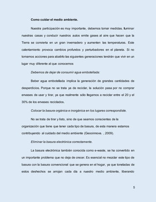 Como cuidar el medio ambiente.
Nuestra participación es muy importante, debemos tomar medidas. Iluminar
nuestras casas y conducir nuestros autos emite gases al aire que hacen que la
Tierra se convierta en un gran invernadero y aumenten las temperaturas. Este
calentamiento provoca cambios profundos y perturbadores en el planeta. Si no
tomamos acciones para abatirlo las siguientes generaciones tendrán que vivir en un
lugar muy diferente al que conocemos
Debemos de dejar de consumir agua embotellada:
Beber agua embotellada implica la generación de grandes cantidades de
desperdicios. Porque no se trata ya de reciclar, la solución pasa por no comprar
envases de usar y tirar, ya que realmente sólo llegamos a reciclar entre el 20 y el
30% de los envases reciclados.
Colocar la basura orgánica e inorgánica en los lugares correspondiste.
No se trata de tirar y listo, sino de que seamos conscientes de la
organización que tiene que tener cada tipo de basura, de esta manera estamos
contribuyendo al cuidado del medio ambiente (Geooinnova. , 2009).
Eliminar la basura electrónica correctamente.
La basura electrónica también conocida como e-waste, se ha convertido en
un importante problema que no deja de crecer. Es esencial no mezclar este tipo de
basura con la basura convencional que se genera en el hogar, ya que toneladas de
estos deshechos se arrojan cada día a nuestro medio ambiente, liberando
5
 