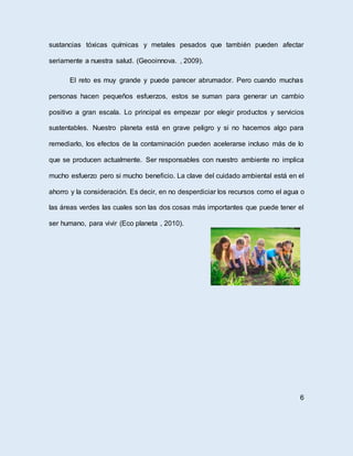 sustancias tóxicas químicas y metales pesados que también pueden afectar
seriamente a nuestra salud. (Geooinnova. , 2009).
El reto es muy grande y puede parecer abrumador. Pero cuando muchas
personas hacen pequeños esfuerzos, estos se suman para generar un cambio
positivo a gran escala. Lo principal es empezar por elegir productos y servicios
sustentables. Nuestro planeta está en grave peligro y si no hacemos algo para
remediarlo, los efectos de la contaminación pueden acelerarse incluso más de lo
que se producen actualmente. Ser responsables con nuestro ambiente no implica
mucho esfuerzo pero si mucho beneficio. La clave del cuidado ambiental está en el
ahorro y la consideración. Es decir, en no desperdiciar los recursos como el agua o
las áreas verdes las cuales son las dos cosas más importantes que puede tener el
ser humano, para vivir (Eco planeta , 2010).
6
 
