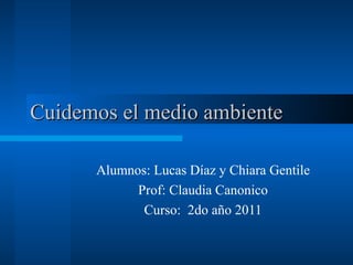 Cuidemos el medio ambiente Alumnos: Lucas Díaz y Chiara Gentile Prof: Claudia Canonico Curso:  2do año 2011 