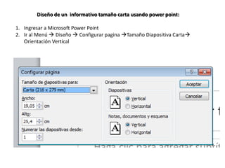 Diseño de un informativo tamaño carta usando power point:

1. Ingresar a Microsoft Power Point
2. Ir al Menú  Diseño  Configurar pagina Tamaño Diapositiva Carta
   Orientación Vertical
 