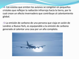 -4- Las estelas que emiten los aviones se congelan en pequeños
cristales que reflejan la radiación infrarroja hacía la tierra, por lo
cual crean un efecto invernadero que contribuye al calentamiento
global.
-5-La emisión de carbono de una persona que viaja en avión de
Londres a Nueva York, es equiparable a la emisión de carbono
generada al calentar una casa por un año completo.
 