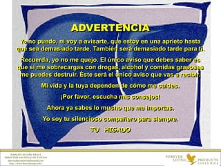 ADVERTENCIA
Yo no puedo, ni voy a avisarte, que estoy en una aprieto hasta
que sea demasiado tarde. También será demasiado tarde para ti.
Recuerda, yo no me quejo. El único aviso que debes saber es
que si me sobrecargas con drogas, alcohol y comidas grasosas
me puedes destruir. Éste será el único aviso que vas a recibir.
Mi vida y la tuya dependen de cómo me cuides.
¡Por favor, escucha mis consejos!
Ahora ya sabes lo mucho que me importas.
Yo soy tu silencioso compañero para siempre.
TU HIGADO
MARLON ALFARO ARAYA
DIRECTOR NACIONAL DE VENTAS
directorflpcostarica@hotmail.com
http://www.foreverliving.com/
 