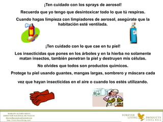 ¡Ten cuidado con los sprays de aerosol!
Recuerda que yo tengo que desintoxicar todo lo que tú respiras.
Cuando hagas limpieza con limpiadores de aerosol, asegúrate que la
habitación esté ventilada.
¡Ten cuidado con lo que cae en tu piel!
Los insecticidas que pones en los árboles y en la hierba no solamente
matan insectos, también penetran la piel y destruyen mis células.
No olvides que todos son productos químicos.
Protege tu piel usando guantes, mangas largas, sombrero y máscara cada
vez que hayan insecticidas en el aire o cuando los estés utilizando.
MARLON ALFARO ARAYA
DIRECTOR NACIONAL DE VENTAS
directorflpcostarica@hotmail.com
http://www.foreverliving.com/
 