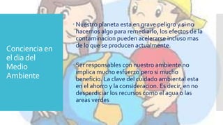 Conciencia en
el dia del
Medio
Ambiente
 Nuestro planeta esta en grave peligro y si no
hacemos algo para remediarlo, los efectos de la
contaminacion pueden acelerarse incluso mas
de lo que se producen actualmente.
 Ser responsables con nuestro ambiente no
implica mucho esfuerzo pero si mucho
beneficio. La clave del cuidado ambiental esta
en el ahorro y la consideracion. Es decir, en no
desperdiciar los recursos como el agua o las
areas verdes
 