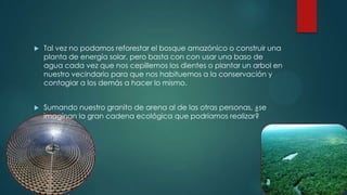  Tal vez no podamos reforestar el bosque amazónico o construir una
planta de energía solar, pero basta con con usar una baso de
agua cada vez que nos cepillemos los dientes o plantar un arbol en
nuestro vecindario para que nos habituemos a la conservación y
contagiar a los demás a hacer lo mismo.
 Sumando nuestro granito de arena al de las otras personas, ¿se
imaginan la gran cadena ecológica que podríamos realizar?
 