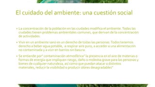 El cuidado del ambiente: una cuestión social
• La concentración de la población en las ciudades modifica el ambiente.Todas las
ciudades tienen problemas ambientales comunes, que derivan de la concentración
de actividades.
• Vivir en un ambiente sano es un derecho de todas las personas.Todos tenemos
derecho a beber agua potable, a respirar aire puro, a acceder a una alimentación
no contaminada y a vivir en barrios sin basura.
• Se entiende por" contaminación atmosférica" la presencia en el aire de materias o
formas de energía que impliquen riesgo, daño o molestia grave para las personas y
bienes de cualquier naturaleza, así como que puedan atacar a distintos
materiales, reducir la visibilidad o producir olores desagradables"
 