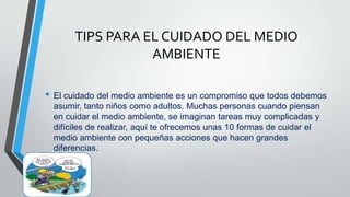 TIPS PARA EL CUIDADO DEL MEDIO
AMBIENTE
• El cuidado del medio ambiente es un compromiso que todos debemos
asumir, tanto niños como adultos. Muchas personas cuando piensan
en cuidar el medio ambiente, se imaginan tareas muy complicadas y
difíciles de realizar, aquí te ofrecemos unas 10 formas de cuidar el
medio ambiente con pequeñas acciones que hacen grandes
diferencias.
 