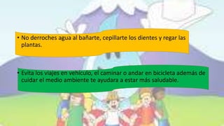 • No derroches agua al bañarte, cepillarte los dientes y regar las
plantas.
• Evita los viajes en vehículo, el caminar o andar en bicicleta además de
cuidar el medio ambiente te ayudara a estar más saludable.
 