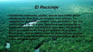 El Reciclaje
• transforma materiales usados, que de otro modo serían
simplemente desechos, en recursos muy valiosos. La
recopilación de botellas usadas, latas, periódicos, etc. son
reutilizables y de allí a que, llevarlos a una instalación o
puesto de recogida, sea el primer paso para una serie de
pasos generadores de una gran cantidad de recursos
financieros, ambientales y cómo no de beneficios sociales.
Algunos de estos beneficios se acumulan tanto a nivel local
como a nivel mundial.
 