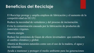 Beneficios del Reciclaje
El Reciclaje protege y amplía empleos de fabricación y el aumento de la
competitividad en EE.UU.
Reduce la necesidad de vertederos y del proceso de incineración.
Evita la contaminación causada por la fabricación de productos de
materiales vírgenes.
Ahorra energía.
Reduce las emisiones de Gases de efecto invernadero que contribuyen
al cambio climático y global.
Ahorra en Recursos naturales como son el uso de la madera, el agua y
los minerales.
Ayuda a mantener y proteger el medio ambiente para las generaciones
 