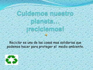 Cuidemos nuestro planeta…¡reciclemos! Reciclar es una de las cosas mas solidarias que podemos hacer para proteger el  medio ambiente. 