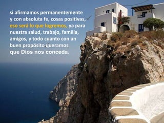 si afirmamos permanentemente
y con absoluta fe, cosas positivas,
eso será lo que logremos, ya para
nuestra salud, trabajo, familia,
amigos, y todo cuanto con un
buen propósito queramos
que Dios nos conceda.
 