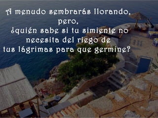    
 
   A menudo sembrarás llorando,
                pero,
    ¿quién sabe si tu simiente no
        necesita del riego de
  tus lágrimas para que germine?
 