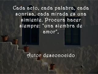    
 
      Cada acto, cada palabra, cada
       sonrisa, cada mirada es una
         simiente. Procura hacer
        siempre: "una siembra de
                  amor",



           Autor desconocido
 