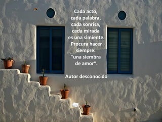 Cada acto,
  cada palabra,
  cada sonrisa,
   cada mirada
 es una simiente.
  Procura hacer
     siempre:
  "una siembra
    de amor“.

Autor desconocido
 