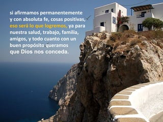 si afirmamos permanentemente
y con absoluta fe, cosas positivas,
eso será lo que logremos, ya para
nuestra salud, trabajo, familia,
amigos, y todo cuanto con un
buen propósito queramos
que Dios nos conceda.
 