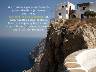 si afirmamos permanentemente
y con absoluta fé, cosas
positivas,
eso será lo que logremos, ya
para nuestra salud, trabajo,
familia, amigos, y todo cuanto
con un buen propósito queramos
que Dios nos conceda.
 