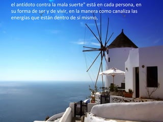 el antídoto contra la mala suerte" está en cada persona, en
su forma de ser y de vivir, en la manera como canaliza las
energías que están dentro de sí mismo,
 