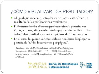 ¿CÓMO VISUALIZAR LOS RESULTADOS?
 Al igual que sucede en otras bases de datos, esta ofrece un

resultado de las publicaciones resultantes.
 El formato de visualización predeterminado permite ver
título, autores, año y revista en la que ha sido publicada. Por
defecto los resultados se ven en páginas de 10 referencias.
 En el caso de querer ver más, solo es necesario desplegar la
pestaña de “nº de documentos por página”.
Basado en: Sobrido M. Como buscar en Cuiden Plus. Santiago de
Compostela: BiblioSaúde. 2011. [19-11-2013]. Disponible en:
http://www.sergas.es/MostrarContidos_N2_T01.aspx?IdPaxin
a=60662

 