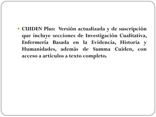  CUIDEN Plus: Versión actualizada y de suscripción

que incluye secciones de Investigación Cualitativa,
Enfermería Basada en la Evidencia, Historia y
Humanidades, además de Summa Cuiden, con
acceso a artículos a texto completo.

 