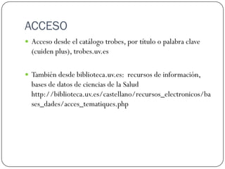 ACCESO
 Acceso desde el catálogo trobes, por título o palabra clave

(cuiden plus) en trobes.uv.es

 También desde biblioteca.uv.es: recursos, acceso a los recursos,

bases de datos, Ciencias de la salud.
 Podéis entrar por un destacado banner ““ ccés a bases de dades””
A
que lleva a la página de acceso a las bases en biblioteca.uv.es

 También desde la página de la Biblioteca de Ciències de la

Salut “Pelegrí Casanova” en el apartado de Guías temáticas.

 