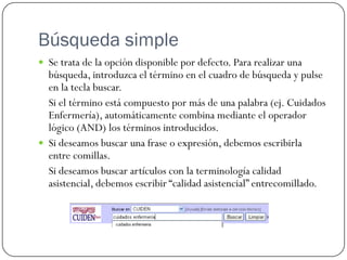 Búsqueda simple
 Se trata de la opción disponible por defecto. Para realizar una

búsqueda, introduzca el término en el cuadro de búsqueda y pulse
en la tecla buscar.
Si el término está compuesto por más de una palabra (ej. Cuidados
Enfermería), automáticamente combina mediante el operador
lógico (AND) los términos introducidos.
 Si deseamos buscar una frase o expresión, debemos escribirla
entre comillas.
Si deseamos buscar artículos con la terminología calidad
asistencial, debemos escribir “calidad asistencial” entrecomillado.

 