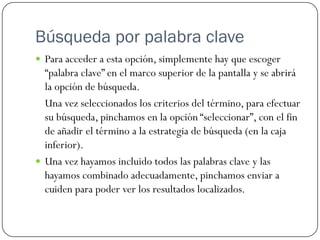 Búsqueda por palabra clave
 Para acceder a esta opción, simplemente hay que escoger

“palabra clave” en el marco superior de la pantalla y se abrirá
la opción de búsqueda.
Una vez seleccionados los criterios del término, para efectuar
su búsqueda, pinchamos en la opción “seleccionar”, con el fin
de añadir el término a la estrategia de búsqueda (en la caja
inferior).
 Una vez hayamos incluido todos las palabras clave y las
hayamos combinado adecuadamente, pinchamos enviar a
cuiden para poder ver los resultados localizados.

 