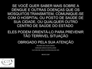 SE VOCÊ QUER SABER MAIS SOBRE A DENGUE E OUTRAS DOENÇAS QUE OS MOSQUITOS   TRANSMITEM, COMUNIQUE-SE COM O HOSPITAL OU POSTO DE SAÚDE DE SUA CIDADE, OU QUALQUER OUTRO CENTRO DE SAÚDE DO ESTADO  ELES PODEM ORIENTÁ-LO PARA PREVENIR TÃO TERRIVEL SITUAÇÃO OBRIGADO PELA SUA ATENÇÃO RICARDO ZEA SALAS GARCIA CAROLINA GRACIA CASTELLANOS CULTURA DEL AGUA COATZACOALCOS VER. MEXICO 2007 