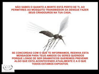 NÃO SABES O QUANTO A MORTE ESTÁ PERTO DE TI, AO PERMITIRES AO MOSQUITO TRANSMISSOR DA DENGUE FAZER SEUS CRIADOUROS NA TUA CASA. SE CONCORDAS COM O QUE TE INFORMAMOS, REENVIA ESTA MENSAGEM PARA TEUS AMIGOS OU SERES QUERIDOS PORQUE LONGE DE SER DRAMÁTICOS QUEREMOS PREVENIR  ALGO QUE ESTÁ ACONTECENDO ATUALMENTE E A O QUE TODOS ESTAMOS EXPOSTOS . 