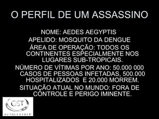 O PERFIL DE UM ASSASSINO NOME: AEDES AEGYPTIS  APELIDO: MOSQUITO DA DENGUE ÁREA DE OPERAÇÃO: TODOS OS CONTINENTES ESPECIALMENTE NOS LUGARES SUB-TROPICAIS. NÚMERO DE VÍTIMAS POR ANO: 50.000 000 CASOS DE PESSOAS INFETADAS, 500.000 HOSPITALIZADOS  E 20.000 MORREM. SITUAÇÃO ATUAL NO MUNDO: FORA DE CONTROLE E PERIGO IMINENTE. 