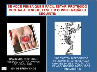 SE VOCÊ PENSA QUE É FACIL ESTAR  PROTEGIDO CONTRA A DENGUE, LEVE EM CONSIDERAÇÃO O SEGUINTE: CAMISINHA: PROTEÇÃO PESSOAL CONTRA O VIRUS DO HIV OU AIDS: 85% DE EFETIVIDADE NÃO EXISTEM DISPOSITIVOS PESSOAIS, SÓ A PREVENÇÃO ATRAVÉS DA DESTRUIÇÃO DOS CRIADOUROS DOS MOSQUITOS TRANSMISORES 