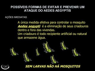 POSSÍVEIS FORMAS DE EVITAR E PREVENIR UM ATAQUE DO AEDES AEGYPTIS AÇÕES IMEDIATAS SEM LARVAS NÃO HÁ MOSQUITOS A única medida efetiva para controlar o mosquito  Aedes aegypti   é a eliminação de seus criadouros dentro e fora das vivendas. Um criadouro é todo recipiente artificial ou natural  que armazene água. 