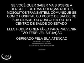SE VOCÊ QUER SABER MAIS SOBRE A DENGUE E OUTRAS DOENÇAS QUE OS MOSQUITOS   TRANSMITEM, COMUNIQUE-SE COM O HOSPITAL OU POSTO DE SAÚDE DE SUA CIDADE, OU QUALQUER OUTRO CENTRO DE SAÚDE DO ESTADO  ELES PODEM ORIENTÁ-LO PARA PREVENIR TÃO TERRIVEL SITUAÇÃO OBRIGADO PELA SUA ATENÇÃO RICARDO ZEA SALAS GARCIA CAROLINA GRACIA CASTELLANOS CULTURA DEL AGUA COATZACOALCOS VER. MEXICO 2007 