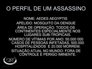 O PERFIL DE UM ASSASSINO NOME: AEDES AEGYPTIS  APELIDO: MOSQUITO DA DENGUE ÁREA DE OPERAÇÃO: TODOS OS CONTINENTES ESPECIALMENTE NOS LUGARES SUB-TROPICAIS. NÚMERO DE VÍTIMAS POR ANO: 50.000 000 CASOS DE PESSOAS INFETADAS, 500.000 HOSPITALIZADOS  E 20.000 MORREM. SITUAÇÃO ATUAL NO MUNDO: FORA DE CONTROLE E PERIGO IMINENTE. 