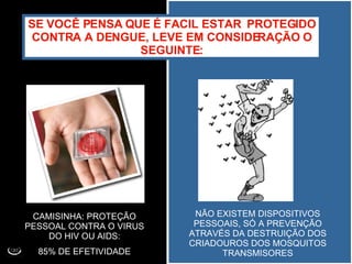 SE VOCÊ PENSA QUE É FACIL ESTAR  PROTEGIDO CONTRA A DENGUE, LEVE EM CONSIDERAÇÃO O SEGUINTE: CAMISINHA: PROTEÇÃO PESSOAL CONTRA O VIRUS DO HIV OU AIDS: 85% DE EFETIVIDADE NÃO EXISTEM DISPOSITIVOS PESSOAIS, SÓ A PREVENÇÃO ATRAVÉS DA DESTRUIÇÃO DOS CRIADOUROS DOS MOSQUITOS TRANSMISORES 